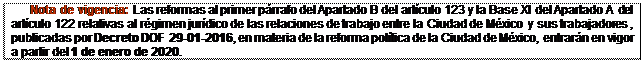 Text Box: Nota de vigencia: Las reformas al primer párrafo del Apartado B del artículo 123 y la Base XI del Apartado A del artículo 122 relativas al régimen jurídico de las relaciones de trabajo entre la Ciudad de México y sus trabajadores , publicadas por Decreto DOF 29-01-2016, en materia de la reforma política de la Ciudad de México, entrarán en vigor a partir del 1 de enero de 2020.